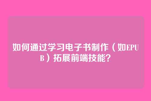 如何通过学习电子书制作（如EPUB）拓展前端技能？