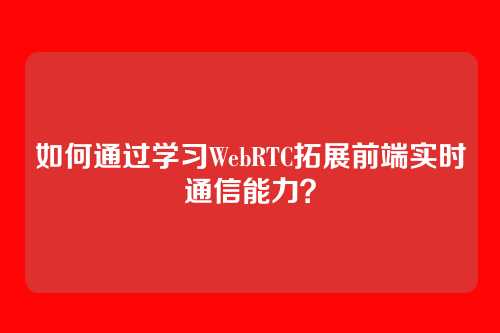 如何通过学习WebRTC拓展前端实时通信能力？