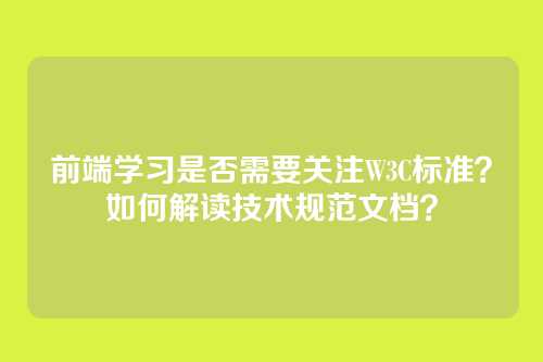 前端学习是否需要关注W3C标准？如何解读技术规范文档？