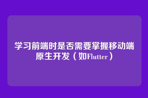 学习前端时是否需要掌握移动端原生开发（如Flutter）