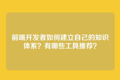 前端开发者如何建立自己的知识体系？有哪些工具推荐？