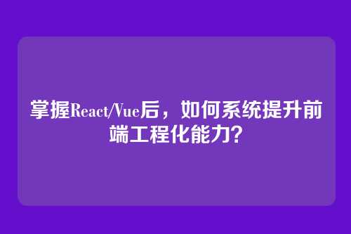 掌握React/Vue后，如何系统提升前端工程化能力？