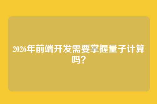 2026年前端开发需要掌握量子计算吗？