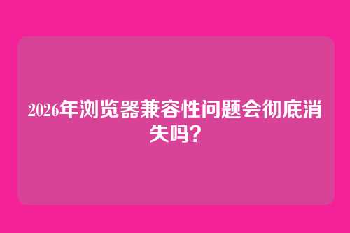 2026年浏览器兼容性问题会彻底消失吗？