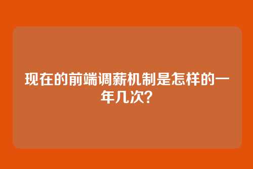 现在的前端调薪机制是怎样的一年几次？