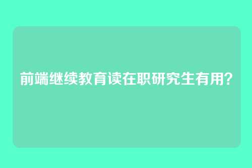 前端继续教育读在职研究生有用？