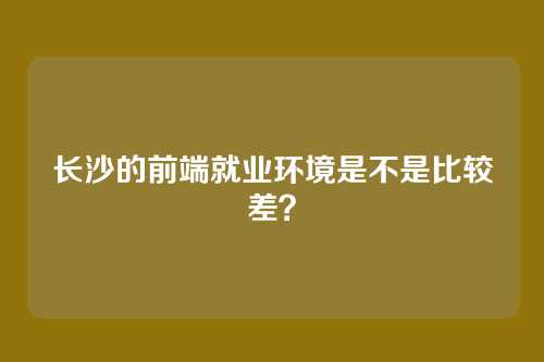 长沙的前端就业环境是不是比较差？