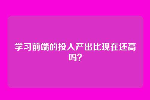 学习前端的投入产出比现在还高吗？