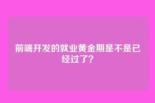 前端开发的就业黄金期是不是已经过了？
