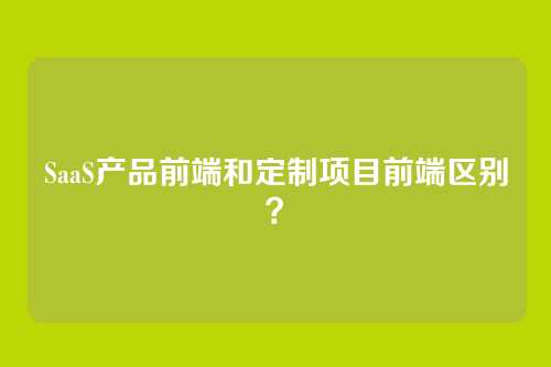 SaaS产品前端和定制项目前端区别？