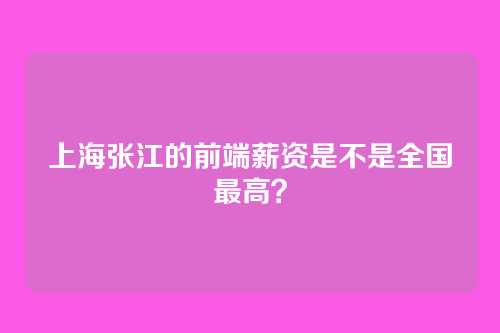 上海张江的前端薪资是不是全国最高？