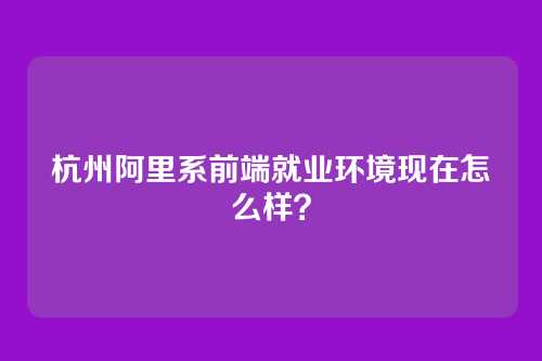 杭州阿里系前端就业环境现在怎么样？