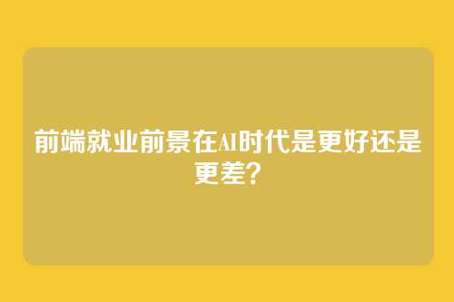 前端就业前景在AI时代是更好还是更差？