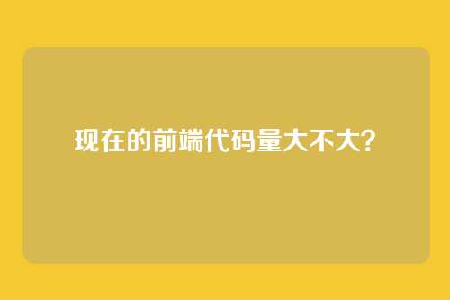 现在的前端代码量大不大？