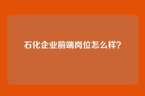 石化企业前端岗位怎么样？