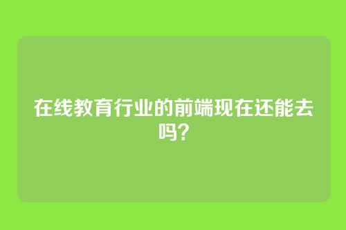 在线教育行业的前端现在还能去吗?