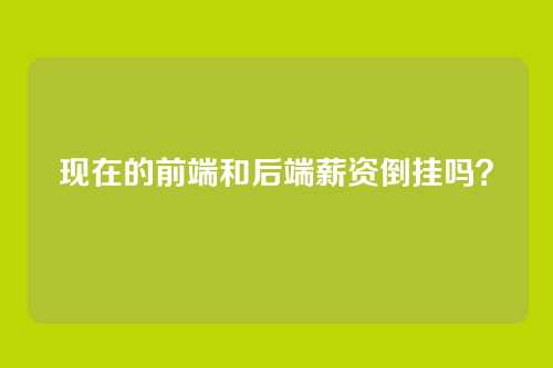 现在的前端和后端薪资倒挂吗？