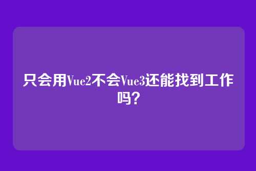 只会用Vue2不会Vue3还能找到工作吗？