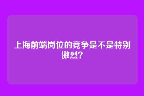 上海前端岗位的竞争是不是特别激烈?