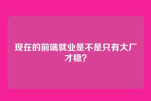 现在的前端就业是不是只有大厂才稳?