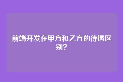 前端开发在甲方和乙方的待遇区别？