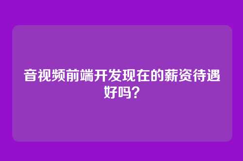 音视频前端开发现在的薪资待遇好吗？