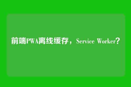 前端PWA离线缓存，Service Worker？