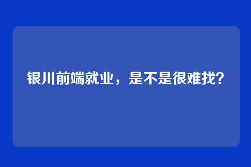 银川前端就业,是不是很难找?