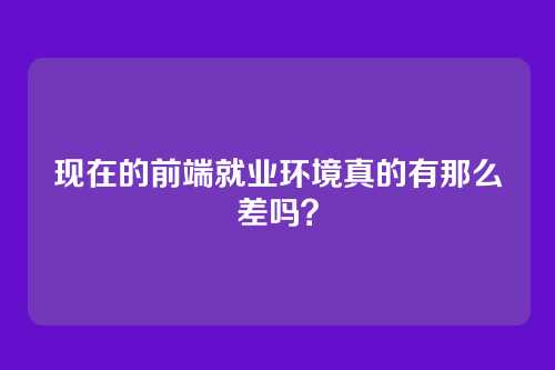 现在的前端就业环境真的有那么差吗？