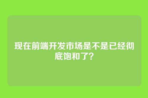 现在前端开发市场是不是已经彻底饱和了？