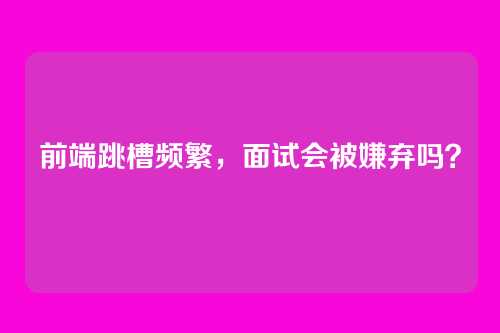 前端跳槽频繁，面试会被嫌弃吗？