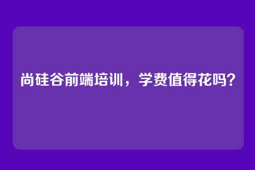 尚硅谷前端培训，学费值得花吗？