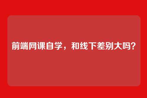 前端网课自学，和线下差别大吗？