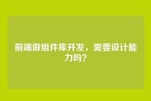 前端做组件库开发，需要设计能力吗？
