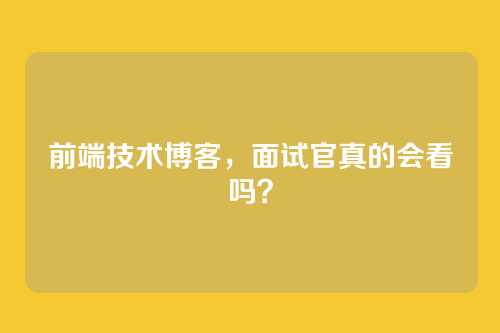 前端技术博客，面试官真的会看吗？