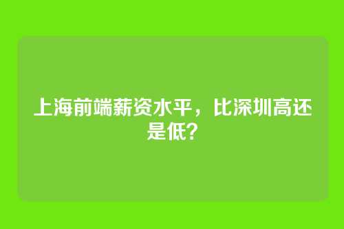 上海前端薪资水平，比深圳高还是低？