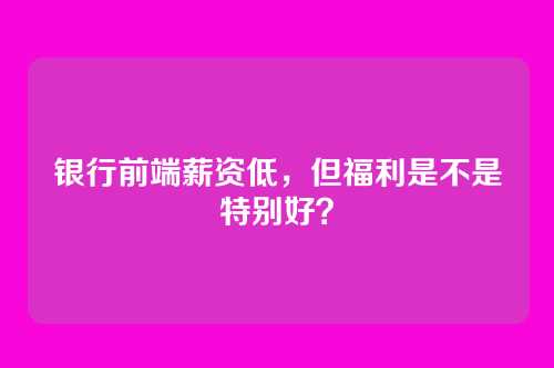 银行前端薪资低，但福利是不是特别好？