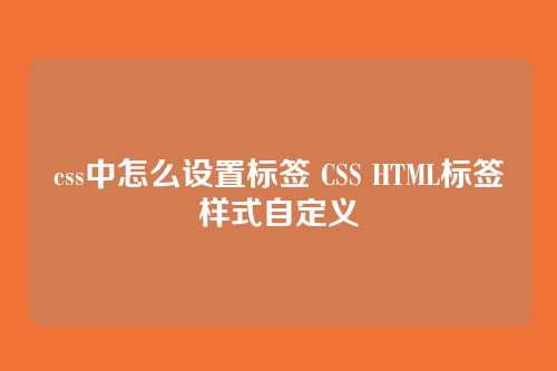 css中怎么设置标签 CSS HTML标签样式自定义