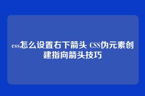 css怎么设置右下箭头 CSS伪元素创建指向箭头技巧