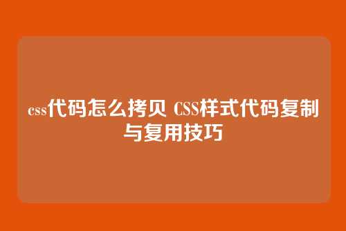 css代码怎么拷贝 CSS样式代码复制与复用技巧