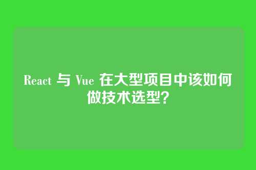React 与 Vue 在大型项目中该如何做技术选型?