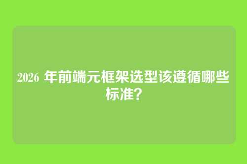 2026 年前端元框架选型该遵循哪些标准？