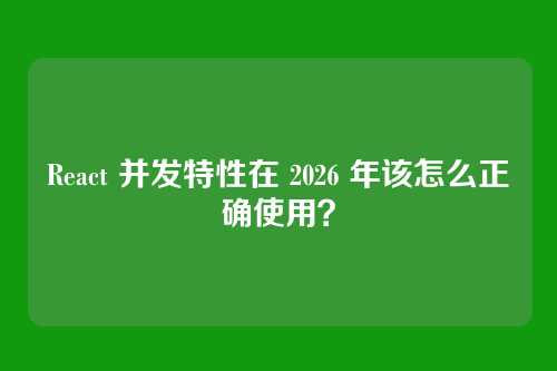 React 并发特性在 2026 年该怎么正确使用？