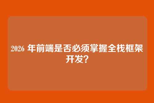 2026 年前端是否必须掌握全栈框架开发?