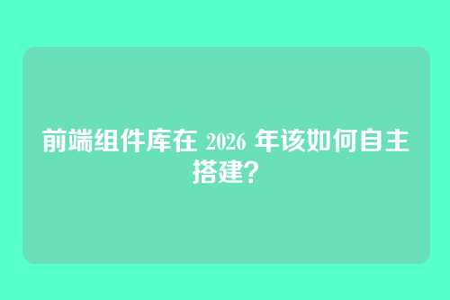 前端组件库在 2026 年该如何自主搭建?