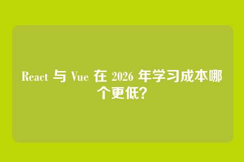 React 与 Vue 在 2026 年学习成本哪个更低?