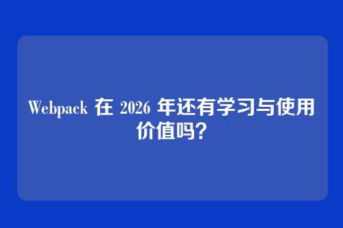 Webpack 在 2026 年还有学习与使用价值吗？