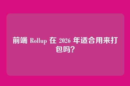 前端 Rollup 在 2026 年适合用来打包吗？
