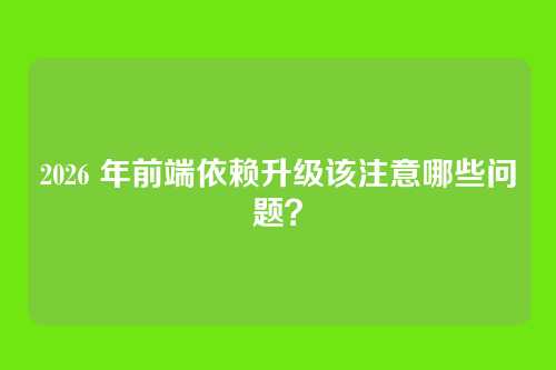 2026 年前端依赖升级该注意哪些问题？