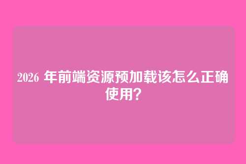2026 年前端资源预加载该怎么正确使用？